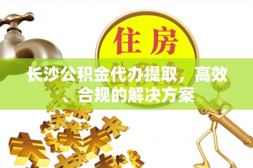 台江长沙公积金代办提取，高效、合规的解决方案