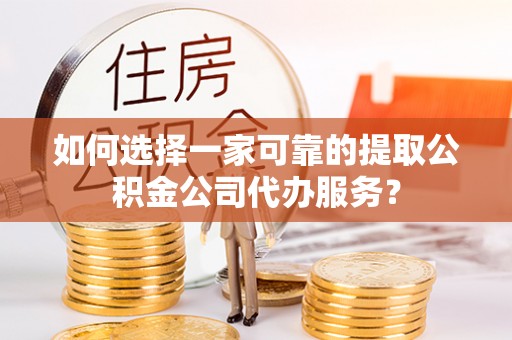 台江如何选择一家可靠的提取公积金公司代办服务？