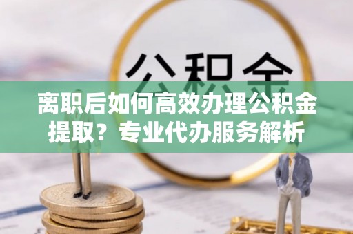 台江离职后如何高效办理公积金提取？专业代办服务解析