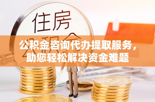 台江公积金咨询代办提取服务，助您轻松解决资金难题