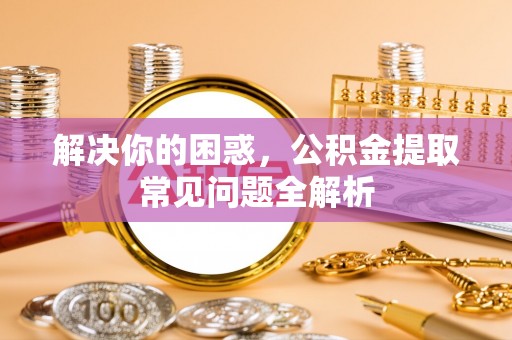 台江解决你的困惑，公积金提取常见问题全解析