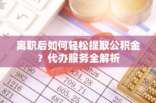 台江离职后如何轻松提取公积金？代办服务全解析