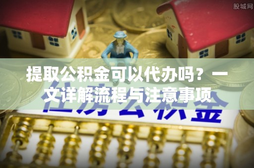 台江提取公积金可以代办吗？一文详解流程与注意事项