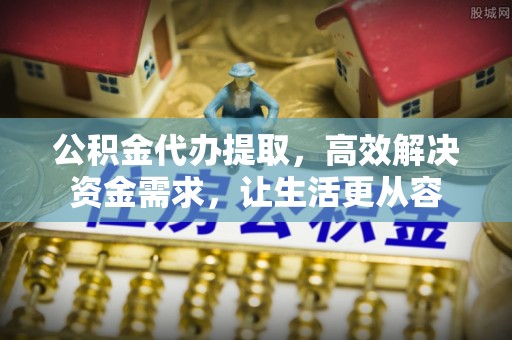 台江公积金代办提取，高效解决资金需求，让生活更从容