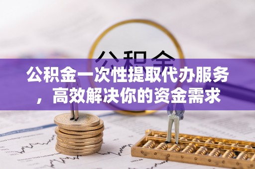 台江公积金一次性提取代办服务，高效解决你的资金需求