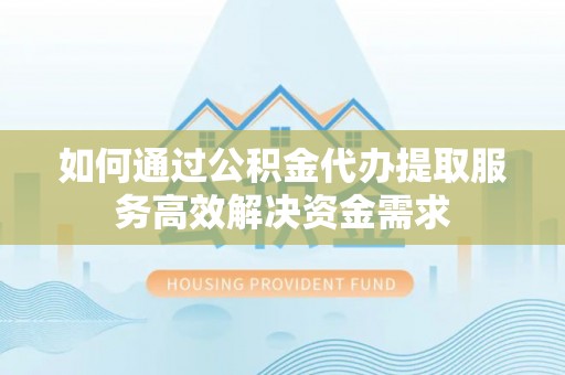 台江如何通过公积金代办提取服务高效解决资金需求