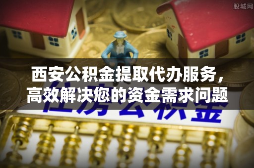 台江西安公积金提取代办服务，高效解决您的资金需求问题
