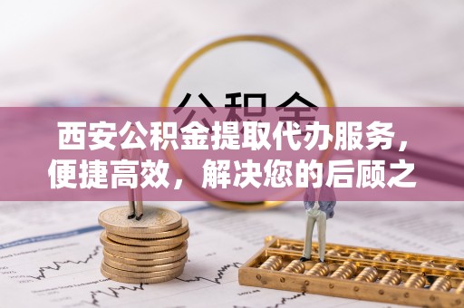 台江西安公积金提取代办服务，便捷高效，解决您的后顾之忧