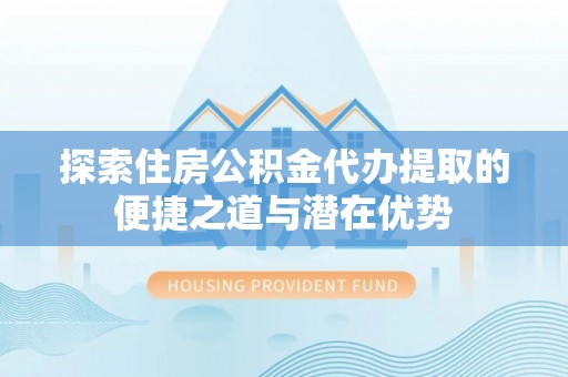 台江探索住房公积金代办提取的便捷之道与潜在优势