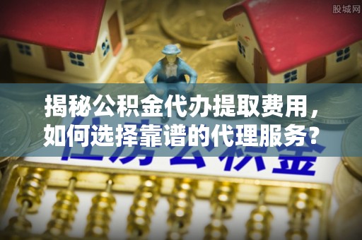 台江揭秘公积金代办提取费用，如何选择靠谱的代理服务？