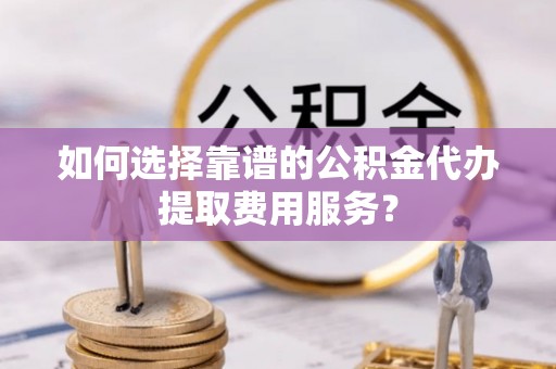 台江如何选择靠谱的公积金代办提取费用服务？