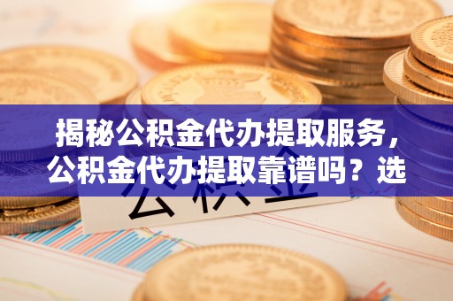 台江揭秘公积金代办提取服务，公积金代办提取靠谱吗？选择前你需要知道这些！