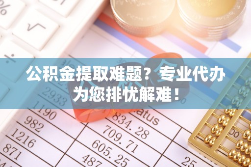 台江公积金提取难题？专业代办为您排忧解难！