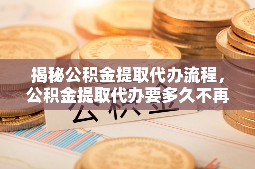 台江揭秘公积金提取代办流程，公积金提取代办要多久不再是谜题