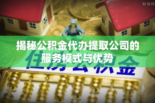 台江揭秘公积金代办提取公司的服务模式与优势