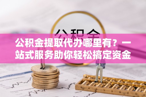 台江公积金提取代办哪里有？一站式服务助你轻松搞定资金难题