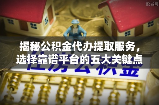 台江揭秘公积金代办提取服务，选择靠谱平台的五大关键点