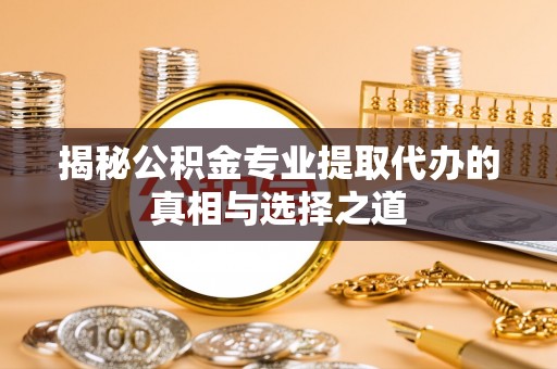 台江揭秘公积金专业提取代办的真相与选择之道