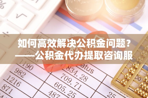 台江如何高效解决公积金问题？——公积金代办提取咨询服务指南