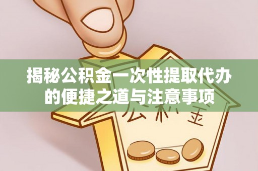 台江揭秘公积金一次性提取代办的便捷之道与注意事项