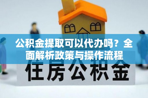 台江公积金提取可以代办吗？全面解析政策与操作流程