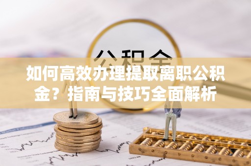 台江如何高效办理提取离职公积金？指南与技巧全面解析