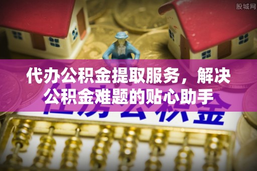 台江代办公积金提取服务，解决公积金难题的贴心助手