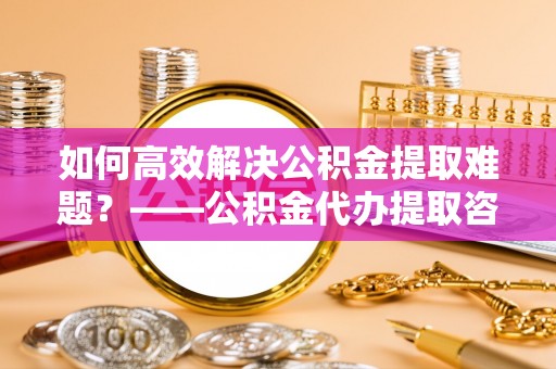 台江如何高效解决公积金提取难题？——公积金代办提取咨询服务全解析