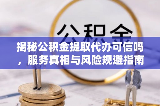 台江揭秘公积金提取代办可信吗，服务真相与风险规避指南