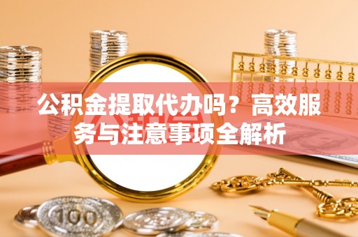 台江公积金提取代办吗？高效服务与注意事项全解析