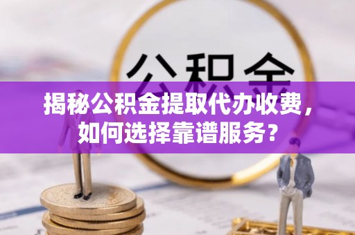 台江揭秘公积金提取代办收费，如何选择靠谱服务？