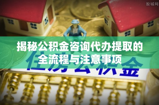 台江揭秘公积金咨询代办提取的全流程与注意事项