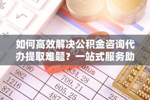 台江如何高效解决公积金咨询代办提取难题？一站式服务助您轻松搞定