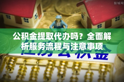 台江公积金提取代办吗？全面解析服务流程与注意事项