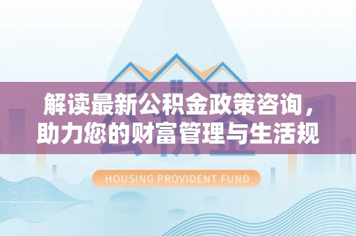 台江解读最新公积金政策咨询，助力您的财富管理与生活规划