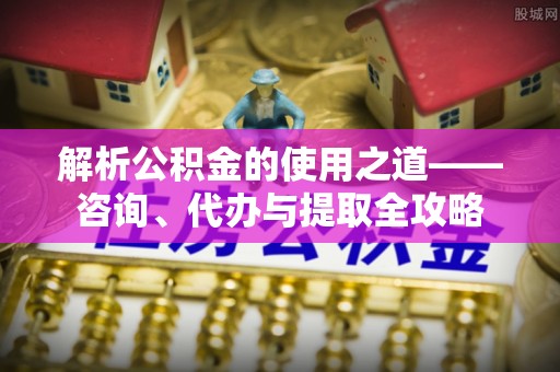 台江解析公积金的使用之道——咨询、代办与提取全攻略