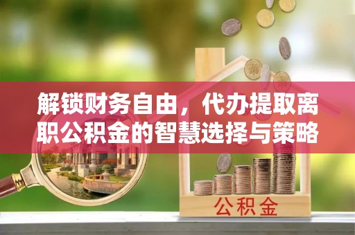 台江解锁财务自由，代办提取离职公积金的智慧选择与策略