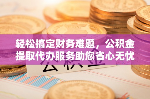 台江轻松搞定财务难题，公积金提取代办服务助您省心无忧