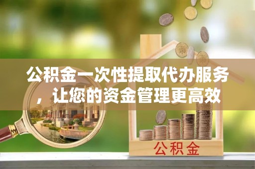 台江公积金一次性提取代办服务，让您的资金管理更高效