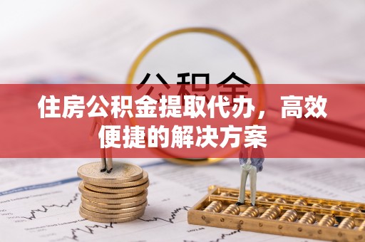台江住房公积金提取代办，高效便捷的解决方案