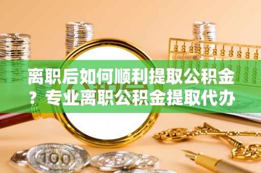 台江离职后如何顺利提取公积金？专业离职公积金提取代办服务指南
