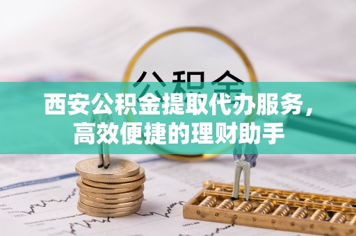 台江西安公积金提取代办服务，高效便捷的理财助手