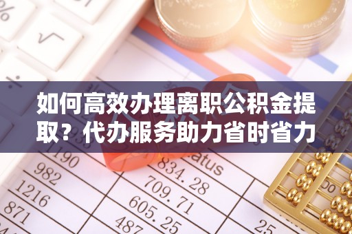 台江如何高效办理离职公积金提取？代办服务助力省时省力