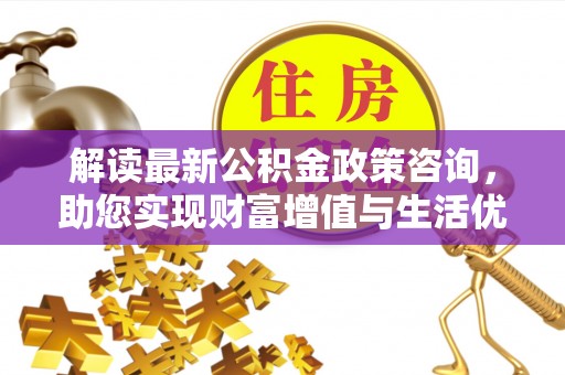 台江解读最新公积金政策咨询，助您实现财富增值与生活优化