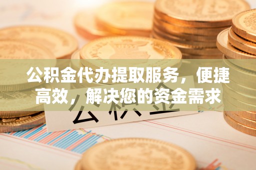 台江公积金代办提取服务，便捷高效，解决您的资金需求