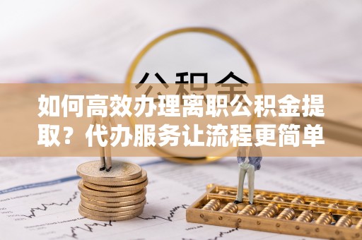 台江如何高效办理离职公积金提取？代办服务让流程更简单