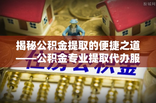 台江揭秘公积金提取的便捷之道——公积金专业提取代办服务解析