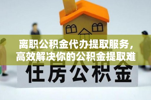 台江离职公积金代办提取服务，高效解决你的公积金提取难题