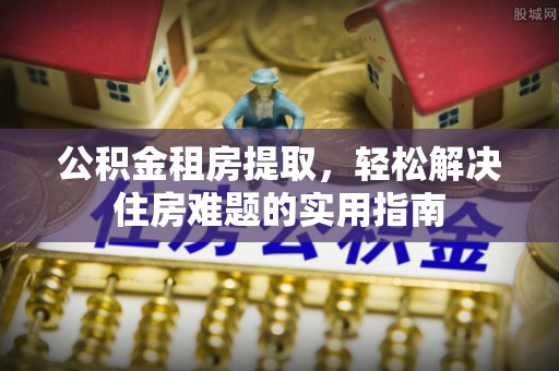 台江公积金租房提取，轻松解决住房难题的实用指南