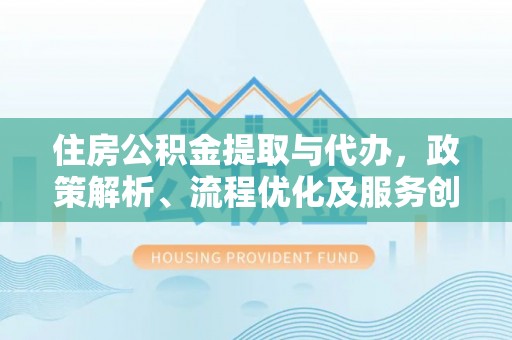 台江住房公积金提取与代办，政策解析、流程优化及服务创新